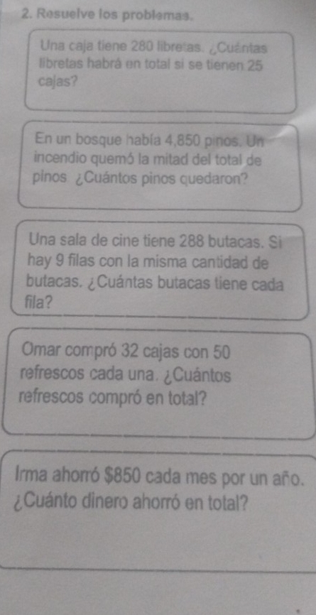 Resuelve los problemas. 
Una caja tiene 280 libretas. ¿Cuántas 
libretas habrá en total si se tienen 25
cajas? 
En un bosque había 4,850 pinos. Un 
incendio quemó la mitad del total de 
pinos ¿Cuántos pinos quedaron? 
Una sala de cine tiene 288 butacas. Si 
hay 9 filas con la misma cantidad de 
butacas. ¿Cuántas butacas tiene cada 
fila? 
Omar compró 32 cajas con 50
refrescos cada una. ¿Cuántos 
refrescos compró en total? 
Irma ahorró $850 cada mes por un año. 
¿Cuánto dinero ahorró en total?