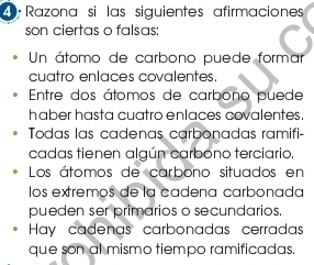 9ª Razona si las siguientes afirmaciones
son ciertas o falsas:
Un átomo de carbono puede formar
cuatro enlaces covalentes.
Entre dos átomos de carbono puede
haber hasta cuatro enlaces covalentes.
Todas las cadenas carbonadas ramifi-
cadas tienen algún carbono terciario.
Los átomos de carbono situados en
los extremos de la cadena carbonada
pueden ser primarios o secundarios.
Hay cadenas carbonadas cerradas
que son al mismo tiempo ramificadas.