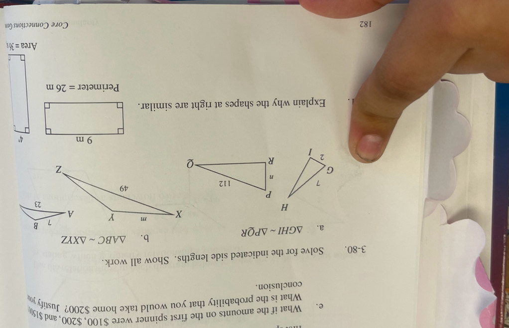 What if the amounts on the first spinner were $100, $200, and $150
What is the probability that you would take home $200? Justify yo 
conclusion. 
3-80. Solve for the indicated side lengths. Show all work. 
a. △ GHIsim △ PQR
b. △ ABCsim △ XYZ
Explain why the shapes at right are similar.
Perimeter =26m
182 Core Connections Geon