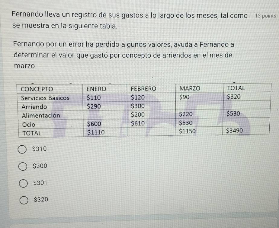 Fernando lleva un registro de sus gastos a lo largo de los meses, tal como 13 points
se muestra en la siguiente tabla.
Fernando por un error ha perdido algunos valores, ayuda a Fernando a
determinar el valor que gastó por concepto de arriendos en el mes de
marzo.
$310
$300
$301
$320