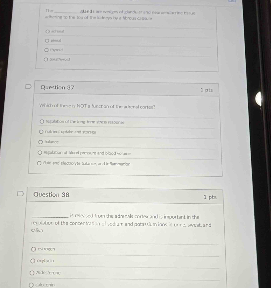 The_ glands are wedges of glandular and neuroendocrine tissue
adhering to the top of the kidneys by a fibrous capsule
adrenal
pineal
thyroid
parathyroid
Question 37 1 pts
Which of these is NOT a function of the adrenal cortex?
regulation of the long-term stress response
nutrient uptake and storage
balance
regulation of blood pressure and blood volume
fluid and electrolyte balance, and inflammation
Question 38 1 pts
_is released from the adrenals cortex and is important in the
regulation of the concentration of sodium and potassium ions in urine, sweat, and
saliva
estrogen
oxytocin
Aldosterone
calcitonin