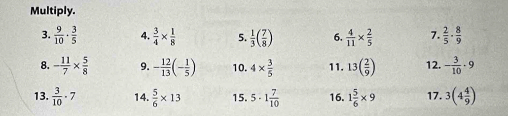 Multiply. 
3.  9/10 ·  3/5  4.  3/4 *  1/8  5.  1/3 ( 7/8 )  4/11 *  2/5   2/5 ·  8/9 
6. 
7. 
8. - 11/7 *  5/8  9. - 12/13 (- 1/5 ) 10. 4*  3/5  11. 13( 2/9 ) 12. - 3/10 · 9
13.  3/10 · 7 14.  5/6 * 13 15. 5· 1 7/10  16. 1 5/6 * 9 17. 3(4 4/9 )