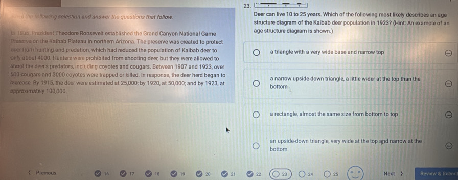 ed the following selection and answer the questions that follow. Deer can live 10 to 25 years. Which of the following most likely describes an age
structure diagram of the Kaibab deer population in 1923? (Hint: An example of an
n 1946, President Theodore Roosevelt established the Grand Canyon National Game age structure diagram is shown.)
Preserve on the Kaibab Plateau in northern Arizona. The preserve was created to protect
over from hunting and predation, which had reduced the population of Kaibab deer to a triangle with a very wide base and narrow top
only about 4000. Hunters were prohibited from shooting deer, but they were allowed to
shoot the deer's predators, including coyotes and cougars. Between 1907 and 1923, over
600 cougars and 3000 coyotes were trapped or killed. In response, the deer herd began to
Increase. By 1915, the deer were estimated at 25,000; by 1920, at 50,000; and by 1923, at bottom a narrow upside-down triangle, a little wider at the top than the
approximately 100.000
a rectangle, almost the same size from bottom to top
an upside-down triangle, very wide at the top and narrow at the
bottom
 Prevous 16 Next > Review & Subm
21 22 23 24 25