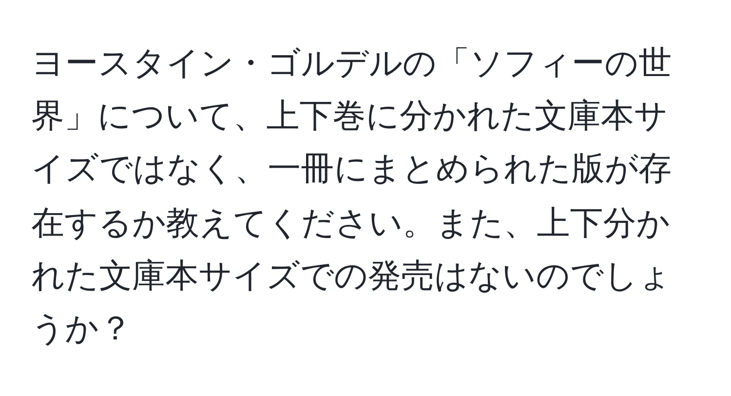 ヨースタイン・ゴルデルの「ソフィーの世界」について、上下巻に分かれた文庫本サイズではなく、一冊にまとめられた版が存在するか教えてください。また、上下分かれた文庫本サイズでの発売はないのでしょうか？