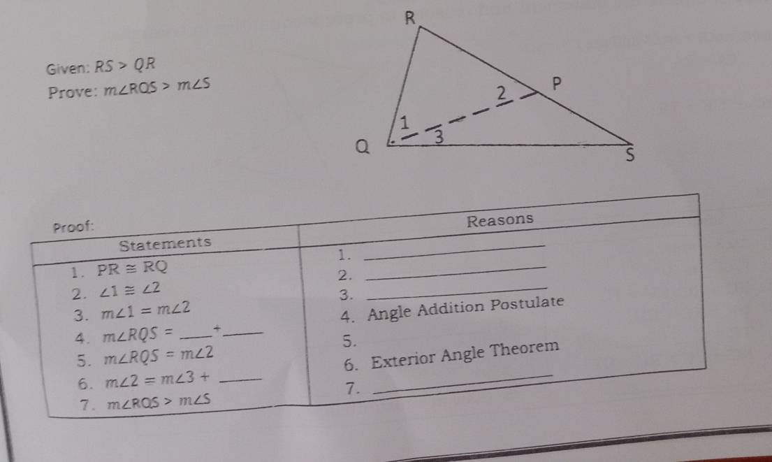 Given: RS>QR
Prove: m∠ RQS>m∠ S
Proof: 
Statements _Reasons 
1. PR≌ RQ 1._ 
2. ∠ 1≌ ∠ 2 2._ 
3. m∠ 1=m∠ 2 3. 
4. m∠ RQS= _+_ 4. Angle Addition Postulate 
5. 
5. m∠ RQS=m∠ 2
6. m∠ 2=m∠ 3+ _6. Exterior Angle Theorem 
7. 
7. m∠ RQS>m∠ S