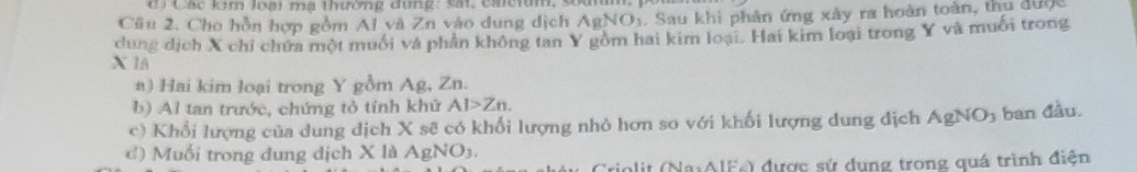 Các lm loại mạ thường đùng: sát, cacium, sou 
Câu 2. Cho hồn hợp gồm Al và Zn vào dung dịch A aNO. Sau khi phân ứng xây ra hoàn toàn, thu được 
dung dịch X chi chứa một muối và phần không tan Y gồm hai kim loại. Hai kim loại trong Y và muối trong
X 1A 
a) Hai kim loại trong Y gồm Ag, Zn. 
b) Al tan trước, chứng tỏ tính khứ AI>Zn. 
c) Khổi lượng của dung dịch X sẽ có khối lượng nhỏ hơn so với khối lượng dung dịch AgNO ban đầu. 
c) Muối trong dung dịch X là AgNO3. 
Triolit (NaiAIFs) được sứ dụng trong quá trình điện