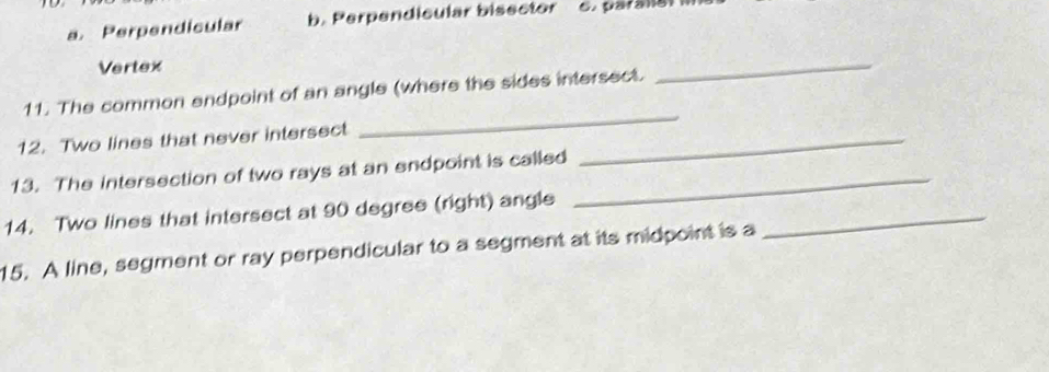 a. Perpendicular b. Perpendicular bisector c. parallal
Vertex
_
_
11. The common endpoint of an angle (where the sides intersect.
12. Two lines that never intersect_
13. The intersection of two rays at an endpoint is called_
_
14. Two lines that intersect at 90 degree (right) angle
15. A line, segment or ray perpendicular to a segment at its midpoint is a