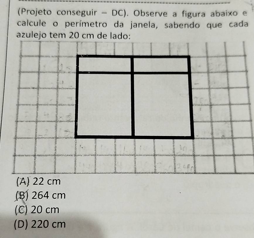 (Projeto conseguir - DC). Observe a figura abaixo e
calcule o perímetro da janela, sabendo que cada
azulejo tem 20 cm de lado:
(B) 264 cm
(C) 20 cm
(D) 220 cm