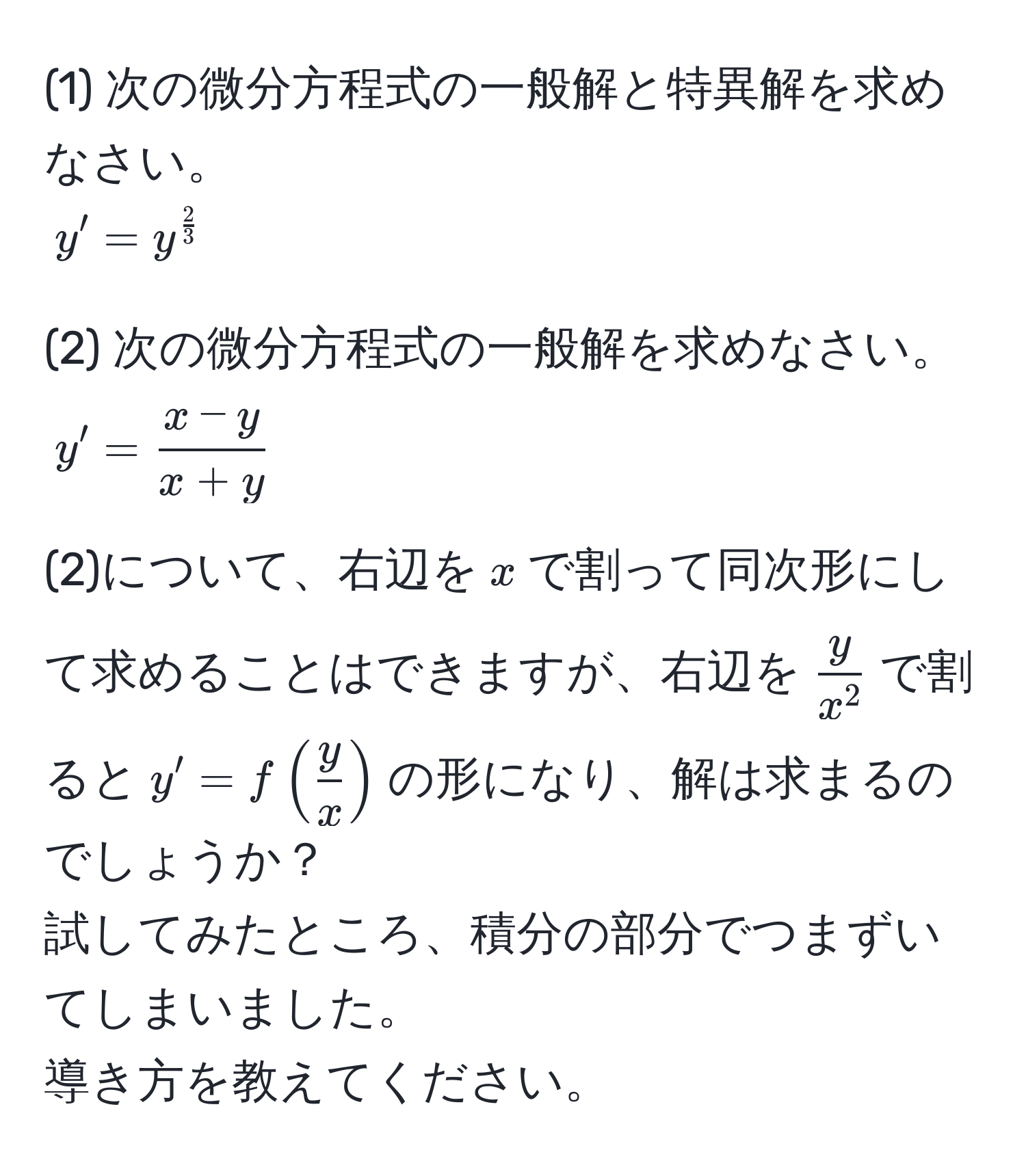 (1) 次の微分方程式の一般解と特異解を求めなさい。  
$y' = y^(frac2)3$  

(2) 次の微分方程式の一般解を求めなさい。  
$y' =  (x - y)/x + y $  

(2)について、右辺を$x$で割って同次形にして求めることはできますが、右辺を$fracyx^2$で割ると$y' = f( y/x )$の形になり、解は求まるのでしょうか？  
試してみたところ、積分の部分でつまずいてしまいました。  
導き方を教えてください。