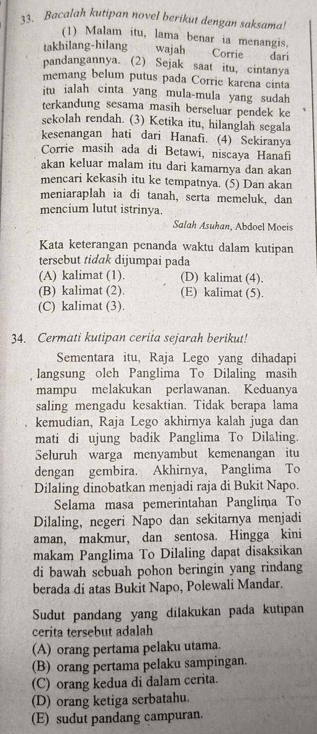 Bacalah kutipan novel berikut dengan saksama!
(1) Malam itu, lama benar ia menangis,
takhilang-hilang wajah Corrie dari
pandangannya. (2) Sejak saat itu, cintanya
memang belum putus pada Corrie karena cinta
itu ialah cinta yang mula-mula yang sudah
terkandung sesama masih berseluar pendek ke
sekolah rendah. (3) Ketika itu, hilanglah segala
kesenangan hati dari Hanafi. (4) Sekiranya
Corrie masih ada di Betawi, niscaya Hanafi
akan keluar malam itu dari kamarnya dan akan
mencari kekasih itu ke tempatnya. (5) Dan akan
meniaraplah ia di tanah, serta memeluk, dan
mencium lutut istrinya.
Salah Asuhan, Abdoel Moeis
Kata keterangan penanda waktu dalam kutipan
tersebut tidak dijumpai pada
(A) kalimat (1). (D) kalimat (4).
(B) kalimat (2). (E) kalimat (5).
(C) kalimat (3).
34. Cermati kutipan cerita sejarah berikut!
Sementara itu, Raja Lego yang dihadapi
langsung oleh Panglima To Dilaling masih
mampu melakukan perlawanan. Keduanya
saling mengadu kesaktian. Tidak berapa lama
kemudian, Raja Lego akhirnya kalah juga dan
mati di ujung badik Panglima To Dilaling.
Seluruh warga menyambut kemenangan itu
dengan gembira. Akhirnya, Panglima To
Dilaling dinobatkan menjadi raja di Bukit Napo.
Selama masa pemerintahan Panglima To
Dilaling, negeri Napo dan sekitarnya menjadi
aman, makmur, dan sentosa. Hingga kini
makam Panglima To Dilaling dapat disaksikan
di bawah sebuah pohon beringin yang rindang
berada di atas Bukit Napo, Polewali Mandar.
Sudut pandang yang dilakukan pada kutipan
cerita tersebut adalah
(A) orang pertama pelaku utama.
(B) orang pertama pelaku sampingan.
(C) orang kedua di dalam cerita.
(D) orang ketiga serbatahu.
(E) sudut pandang campuran.