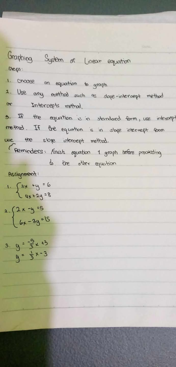 Graphing System of Linear equation 
steps: 
1. cnoose an equation to graph 
2. Use any method such as slope-intercept method 
or Intercepts method, 
9. If the equation is in standard form, use intercept 
metrod. If the equation is in slope intercept form 
use the slope interoept method. 
(Reminders: Finish equation 1 graph before procecding 
to the other equation 
Assignment: 
1. beginarrayl 2x+y=6 4x+2y=8endarray.
2. beginarrayl 2x-y=5 6x-3y=15endarray.
3. y=- 5/3 x+3
y= 1/3 x-3