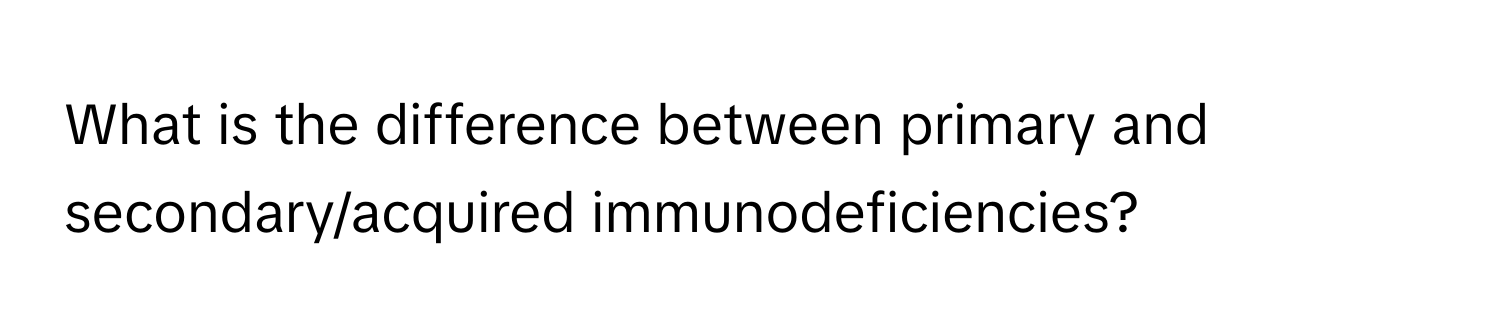 What is the difference between primary and secondary/acquired immunodeficiencies?