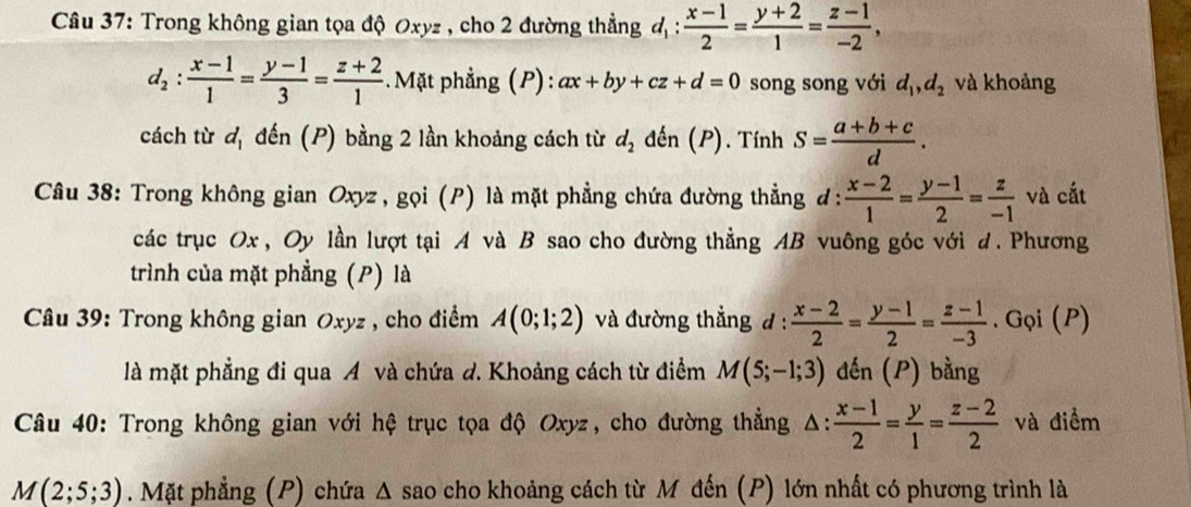 Trong không gian tọa độ Oxyz , cho 2 đường thẳng d_1: (x-1)/2 = (y+2)/1 = (z-1)/-2 ,
d_2: (x-1)/1 = (y-1)/3 = (z+2)/1  Mặt phẳng (P): ax+by+cz+d=0 song song với d_1,d_2 và khoảng
cách từ d_1 đến (P) bằng 2 lần khoảng cách từ d_2 đến (P). TinhS= (a+b+c)/d .
Câu 38: Trong không gian Oxyz , gọi (P) là mặt phẳng chứa đường thẳng đ:  (x-2)/1 = (y-1)/2 = z/-1  và cất
các trục Ox , Oy lần lượt tại A và B sao cho đường thẳng AB vuông góc với d. Phương
trình của mặt phẳng (P) là
*  Câu 39: Trong không gian Oxyz , cho điểm A(0;1;2) và đường thẳng d :  (x-2)/2 = (y-1)/2 = (z-1)/-3 . Gọi (P)
là mặt phẳng đi qua A và chứa d. Khoảng cách từ điểm M(5;-1;3) đến (P) bằng
Câu 40: Trong không gian với hệ trục tọa độ Oxyz, cho đường thẳng △ : (x-1)/2 = y/1 = (z-2)/2  và điểm
M(2;5;3). Mặt phẳng (P) chứa Δ sao cho khoảng cách từ Mỹ đến (P) lớn nhất có phương trình là