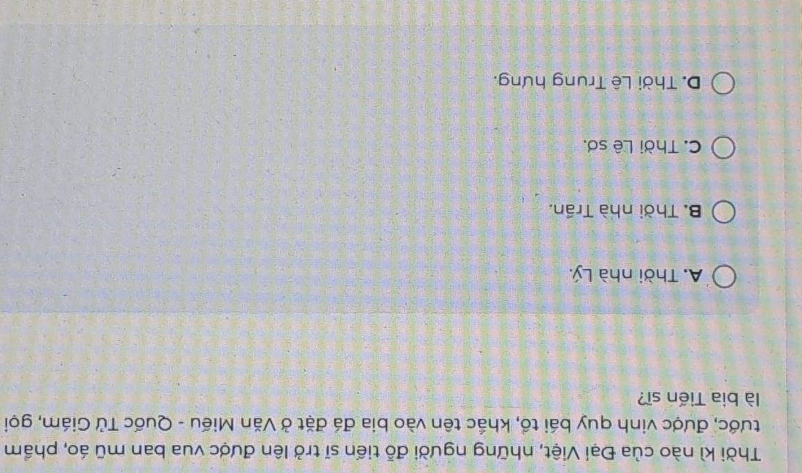 Thời kì nào của Đại Việt, những người đỗ tiển sĩ trở lên được vua ban mũ áo, phẩm
tước, được vinh quy bái tổ, khắc tên vào bia đá đặt ở Văn Miếu - Quốc Tử Giám, gọi
là bia Tiến sĩ?
A. Thời nhà Lý.
B. Thời nhà Trần.
C. Thời Lê sơ.
D. Thời Lê Trung hưng.