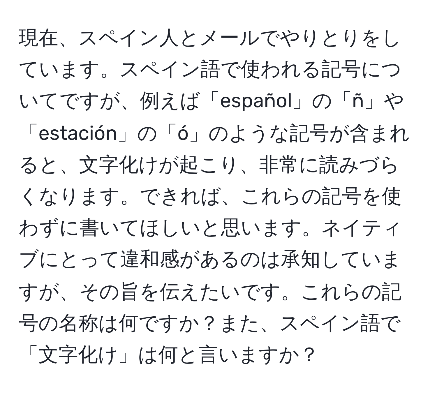 現在、スペイン人とメールでやりとりをしています。スペイン語で使われる記号についてですが、例えば「español」の「ñ」や「estación」の「ó」のような記号が含まれると、文字化けが起こり、非常に読みづらくなります。できれば、これらの記号を使わずに書いてほしいと思います。ネイティブにとって違和感があるのは承知していますが、その旨を伝えたいです。これらの記号の名称は何ですか？また、スペイン語で「文字化け」は何と言いますか？