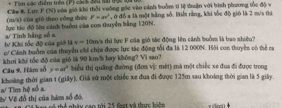 + Tìm các điểm trên (P) cách đều hai trục lộa tộ. 
Câu 8. Lực F (N) của gió khi thổi vuông góc vào cánh buồm tỉ lệ thuận với bình phương tốc độ v
(m/s) của gió theo công thức F=av^2 , ở đố a là một hằng số. Biết rằng, khi tốc độ gió là 2 m/s thì 
lực tác độ lên cánh buồm của con thuyền bằng 120N. 
a/ Tính hằng số a. 
b/ Khi tốc độ của giớ là v=10m/s thì lực F của gió tác động lên cánh buồm là bao nhiêu? 
c/ Cánh buồm của thuyền chỉ chịu được lực tác động tối đa là 12 000N. Hỏi con thuyền có thể ra 
khơi khi tốc độ của gió là 90 km/h hay không? Vì sao? 
Câu 9. Hàm số y=at^2 biểu thị quãng đường (đơn vị: mét) mà một chiếc xe đua đi được trong 
khoảng thời gian t (giây). Giả sử một chiếc xe đua đi được 125m sau khoảng thời gian là 5 giây. 
a/ Tìm hệ số a. 
b/ Vẽ đồ thị của hàm số đó. 
ó thể nhảy cao tới 25 feet và thực hiện v (fect)