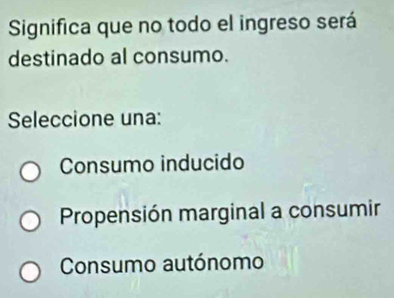 Significa que no todo el ingreso será
destinado al consumo.
Seleccione una:
Consumo inducido
Propensión marginal a consumir
Consumo autónomo