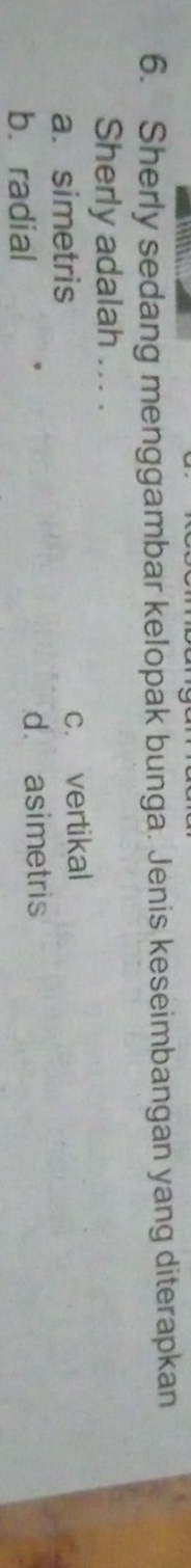 Sherly sedang menggambar kelopak bunga. Jenis keseimbangan yang diterapkan
Sherly adalah ... .
a. simetris c. vertikal
b. radial d. asimetris