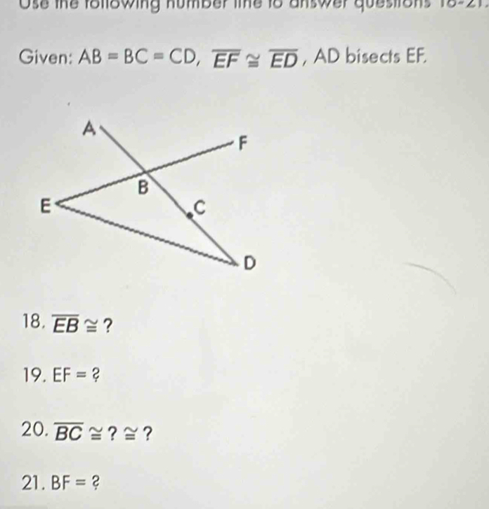 Ose the following number line to answer questrons 10-21. 
Given: AB=BC=CD, overline EF≌ overline ED , AD bisects EF.
A
F
B
E
C
D
18. overline EB≌ ?
19. EF= ?
20. overline BC≌ ?≅?
21. BF= 2