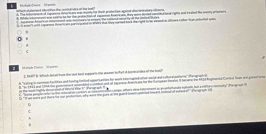 Which statement identifes the central idea of the text?
A. The internment of Japanese Americans was mainly for their protection against discriminatory citizens.
B. While internment was said to be for the protection of Japanese Americans, they were denied constitutional rights and treated like enemy prisoners.
C. Japanese American internment was necessary to ensure the national security of the United States.
D. It wasn't until Japanese Americans participated in WWII that they earned back the right to be viewed as citizens rather than potential spies.
D
B
A
C
Multiple Choice 10 points
2. PART B: Which detail from the text best supports the answer to Part A (central idea of the text)?
A. "eating in common facilities and having limited opportunities for work interrupted other social and cultural patterns." (Paragraph 6)
B. "In 1943 and 1944 the government assembled a combat unit of Japanese Americans for the European theater. It became the 442d Regimental Combat Team and gained fame
as the most highly decorated of World War II." (Paragraph 7)
C. "Some people refer to the relocation centers as concentration camps; others view internment as an unfortunate episode, but a military necessity." (Paragraph 9)
D. "'If we were put there for our protection, why were the guns at the guard towers pointed inward, instead of outward?'" (Paragraph 10)
D
C
A
B