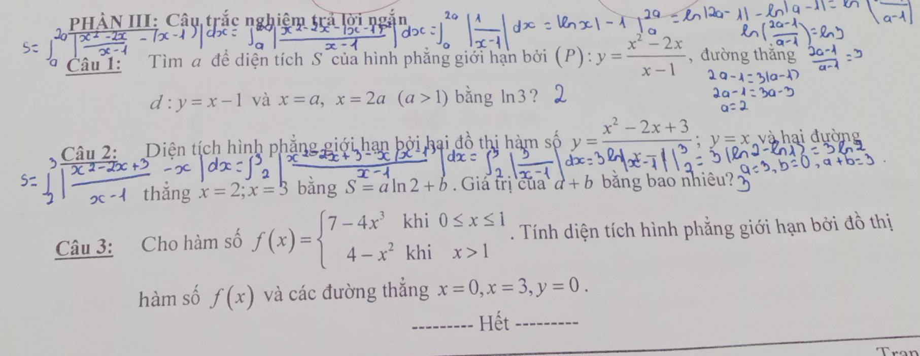 PHÀN III: Câu trắc nghiêm trả lờ 
Câu 1: Tìm a đề diện tích S của hình phăng giới hạn bởi (P): y= (x^2-2x)/x-1  , đường thǎ
d:y=x-1 và x=a, x=2a(a>1) bằng ln 3 ? 
Câu 2: Diện tích hình phẳng giới hạn bởi hai đồ thi hàm số y= (x^2-2x+3)/24x-113 ; y=x và hai đường 
thǎng S = a ln 2 + b. Giá trị của a+b bằng bảo nhiêu? 
bǎng 
Câu 3: Cho hàm số f(x)=beginarrayl 7-4x^3khi0≤ x≤ 1 4-x^2khix>1endarray.. Tính diện tích hình phẳng giới hạn bởi đồ thị 
hàm số f(x) và các đường thẳng x=0, x=3, y=0. 
_Hết_ 
Trạn