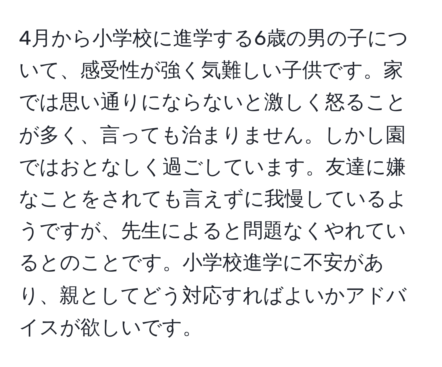 4月から小学校に進学する6歳の男の子について、感受性が強く気難しい子供です。家では思い通りにならないと激しく怒ることが多く、言っても治まりません。しかし園ではおとなしく過ごしています。友達に嫌なことをされても言えずに我慢しているようですが、先生によると問題なくやれているとのことです。小学校進学に不安があり、親としてどう対応すればよいかアドバイスが欲しいです。