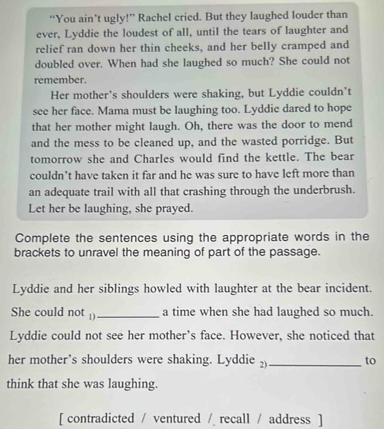 “You ain’t ugly!” Rachel cried. But they laughed louder than 
ever, Lyddie the loudest of all, until the tears of laughter and 
relief ran down her thin cheeks, and her belly cramped and 
doubled over. When had she laughed so much? She could not 
remember. 
Her mother’s shoulders were shaking, but Lyddie couldn't 
see her face. Mama must be laughing too. Lyddie dared to hope 
that her mother might laugh. Oh, there was the door to mend 
and the mess to be cleaned up, and the wasted porridge. But 
tomorrow she and Charles would find the kettle. The bear 
couldn’t have taken it far and he was sure to have left more than 
an adequate trail with all that crashing through the underbrush. 
Let her be laughing, she prayed. 
Complete the sentences using the appropriate words in the 
brackets to unravel the meaning of part of the passage. 
Lyddie and her siblings howled with laughter at the bear incident. 
She could not 1)_ a time when she had laughed so much. 
Lyddie could not see her mother’s face. However, she noticed that 
her mother’s shoulders were shaking. Lyddie ₂)_ 
to 
think that she was laughing. 
[ contradicted / ventured / recall / address ]