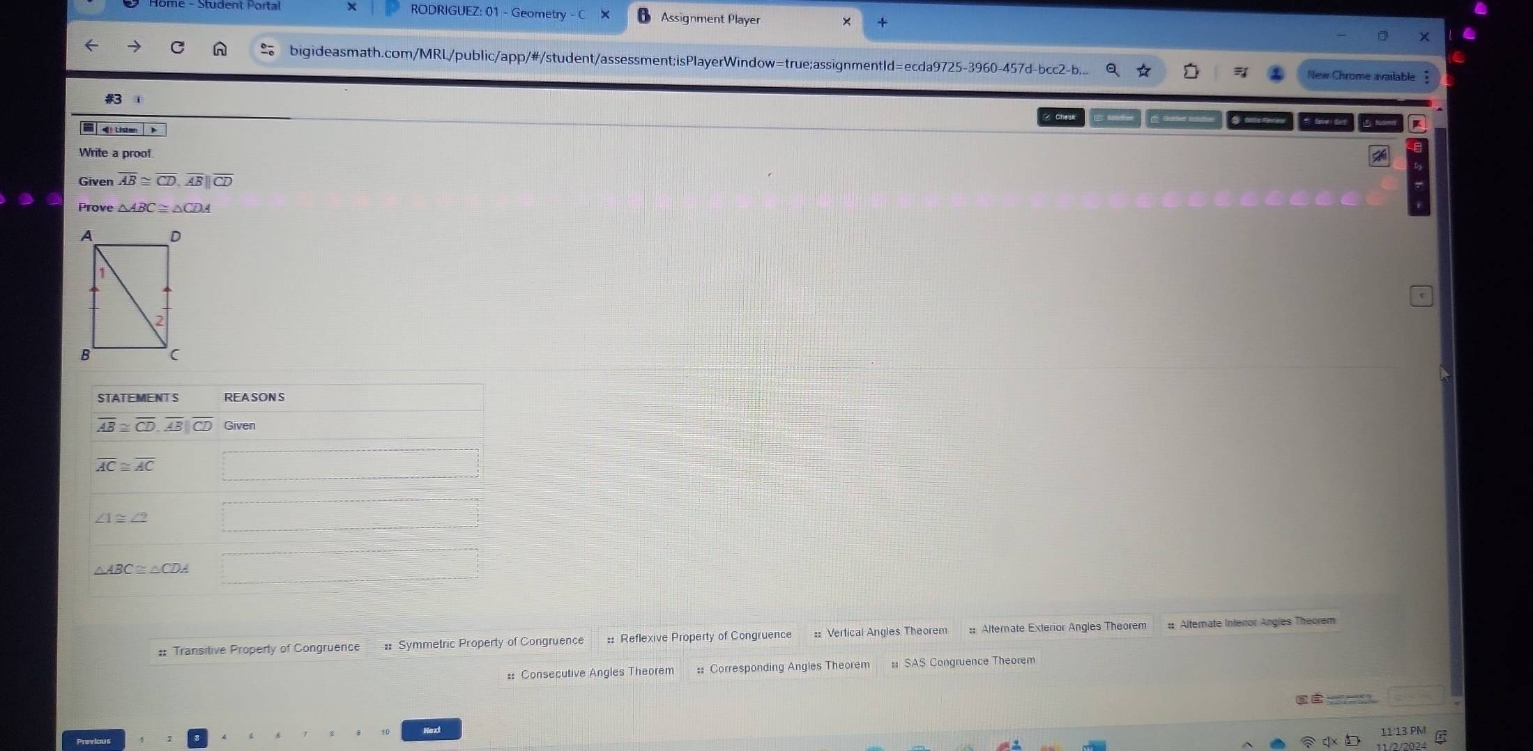 RODRIGUEZ: 01 - Geometry Assignment Player 
bigideasmath.com/MRL/public/app/#/student/assessment;isPlayerWindow=true;assignmentld=ecda9725-3960-457d-bcc2-b... 
#3 
I 
Listen 
Write a proof 
Given overline AB≌ overline CD, overline AB||overline CD
Prove △ ABC≌ △ CDA
STATEMENT S REASONS
overline AB≌ overline CD, overline AB||overline CD Given
overline AC≌ overline AC
∠ 1≌ ∠ 2
△ ABC≌ △CDA
:: Transitive Property of Congruence # Symmetric Property of Congruence :: Reflexive Property of Congruence :: Vertical Angles Theorem :: Alternate Exterior Angles Theorem :: Alternate Interor Angles Theorem 
: Consecutive Angles Theorem :: Corresponding Angles Theorem # SAS Congruence Theorem 

11:13 PM