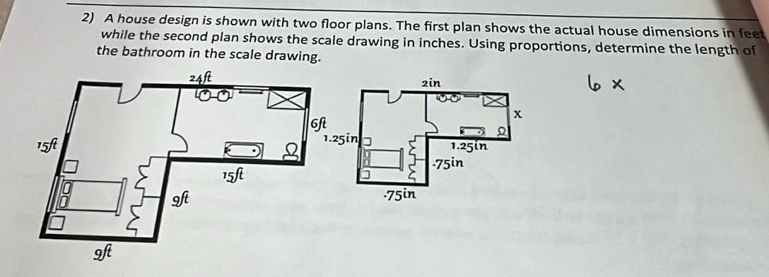 A house design is shown with two floor plans. The first plan shows the actual house dimensions in feet
while the second plan shows the scale drawing in inches. Using proportions, determine the length of 
the bathroom in the scale drawing.