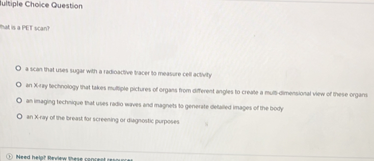 Iultiple Choice Question
hat is a PET scan?
a scan that uses sugar with a radioactive tracer to measure cell activity
an X -ray technology that takes multiple pictures of organs from different angles to create a multi-dimensional view of these organs
an imaging technique that uses radio waves and magnets to generate detailed images of the body
an X -ray of the breast for screening or diagnostic purposes
Need help? Review these concept resource