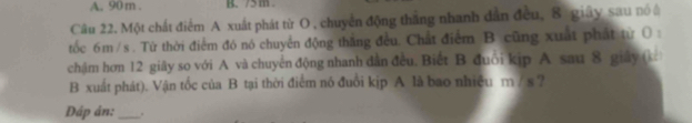 90 m. K /m
Câu 22. Một chất điểm A xuất phát từ O , chuyển động thắng nhanh dẫn đều, 8 giây sau nổ à 
tốc 6m /s. Từ thời điểm đó nó chuyển động thắng đều. Chất điểm B cũng xuất phát từ ( : 
chậm hơn 12 giãy so với A và chuyển động nhanh dân đều. Biết B đuổi kip A sau 8 giây (kê 
B xuất phát). Vận tốc của B tại thời điểm nó đuổi kịp A là bao nhiệu m / s ? 
Đáp án: _.