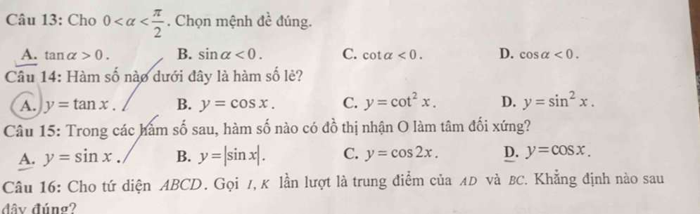 Cho 0 . Chọn mệnh đề đúng.
A. tan alpha >0. B. sin alpha <0</tex>. C. cot alpha <0</tex>. D. cos alpha <0</tex>. 
Câu 14: Hàm số nào dưới đây là hàm số lẻ?
A. y=tan x. B. y=cos x. C. y=cot^2x. D. y=sin^2x. 
Câu 15: Trong các hàm số sau, hàm số nào có đồ thị nhận O làm tâm đối xứng?
A. y=sin x. B. y=|sin x|. C. y=cos 2x. D. y=cos x. 
Câu 16: Cho tứ diện ABCD. Gọi /, K lần lượt là trung điểm của ÆD và BC. Khẳng định nào sau
đây đúng?