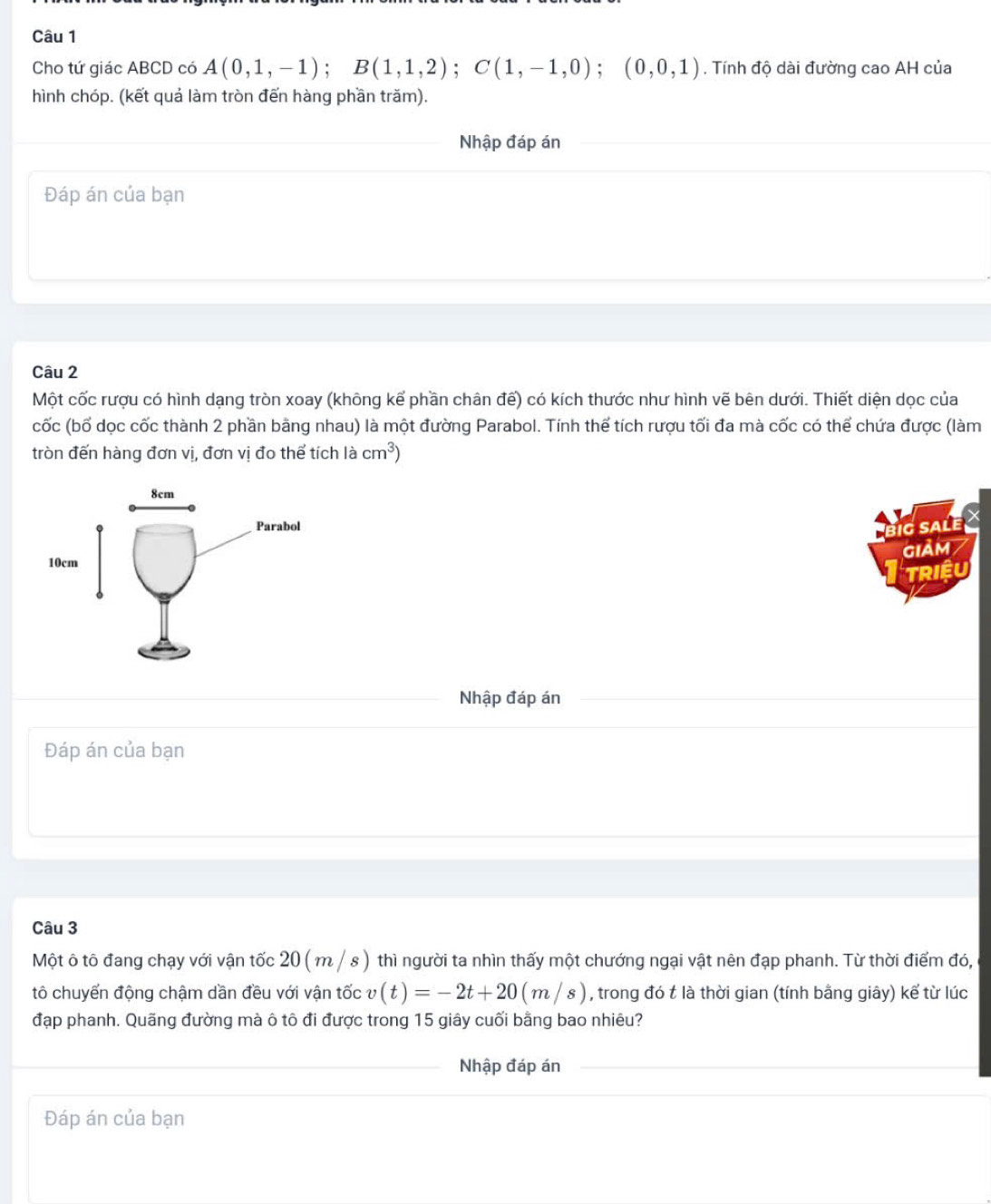 Cho tứ giác ABCD có A(0,1,-1); B(1,1,2); C(1,-1,0); (0,0,1). Tính độ dài đường cao AH của 
hình chóp. (kết quả làm tròn đến hàng phần trăm). 
Nhập đáp án 
Đáp án của bạn 
Câu 2 
Một cốc rượu có hình dạng tròn xoay (không kể phần chân đế) có kích thước như hình vẽ bên dưới. Thiết diện dọc của 
cốc (bố dọc cốc thành 2 phần bằng nhau) là một đường Parabol. Tính thể tích rượu tối đa mà cốc có thể chứa được (làm 
tròn đến hàng đơn vị, đơn vị đo thể tích là cm^3)
big salé 7 
GiảM / 
TRIệU 
Nhập đáp án 
Đáp án của bạn 
Câu 3 
Một ô tô đang chạy với vận tốc 20 ( m / s ) thì người ta nhìn thấy một chướng ngại vật nên đạp phanh. Từ thời điểm đó, 
tô chuyển động chậm dần đều với vận tốc v(t)=-2t+20(m/s) , trong đó t là thời gian (tính bằng giây) kế từ lúc 
đạp phanh. Quãng đường mà ô tô đi được trong 15 giây cuối bằng bao nhiêu? 
Nhập đáp án 
Đáp án của bạn