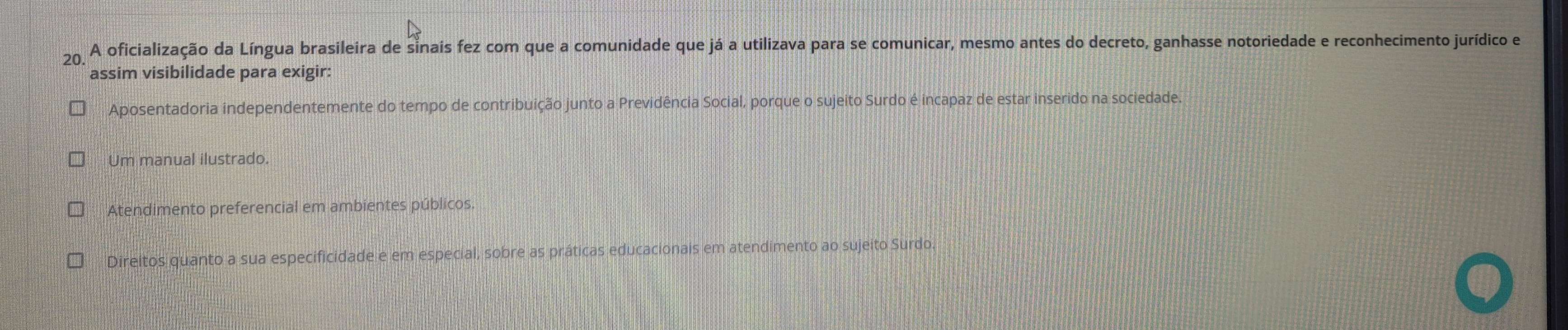 A oficialização da Língua brasileira de sinais fez com que a comunidade que já a utilizava para se comunicar, mesmo antes do decreto, ganhasse notoriedade e reconhecimento jurídico e
assim visibilidade para exigir:
Aposentadoria independentemente do tempo de contribuição junto a Previdência Social, porque o sujeito Surdo é incapaz de estar inserido na sociedade.
Um manual ilustrado.
Atendimento preferencial em ambientes públicos.
Direitos quanto a sua especificidade e em especial, sobre as práticas educacionais em atendimento ao sujeito Surdo