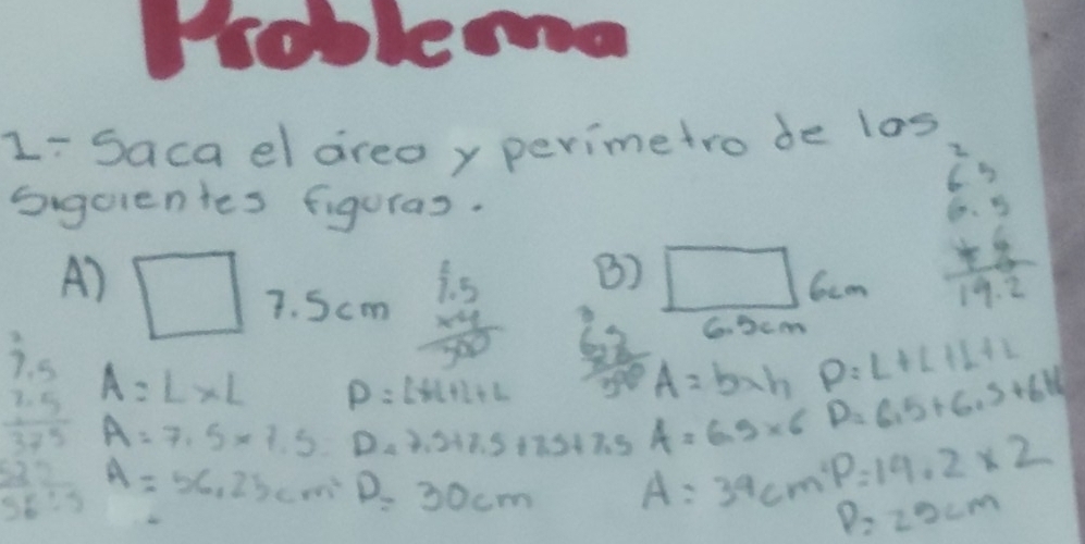 L-Saca el areoy perimetro de los 
Sigcientes figuras. 
B) 
Ccon
beginarrayr 6.3 6.5 * 5 hline 19.2endarray
A) □ 7. Scm beginarrayr 1.5 * 4 hline 500endarray frac 6350 A=b* h D=6.5+6.5+6.16
C. Dcm
A=L* L P=L+L+L
P=L+L+L+L
beginarrayr 7.5 7.5 3 A=7.5* 7.5= D_47.5+7+7.5+7.5+7.5 A:39cm^2p=14.2* 2 A=6.9* 6
A=56.25cm^2 D=30cm
P=25cm