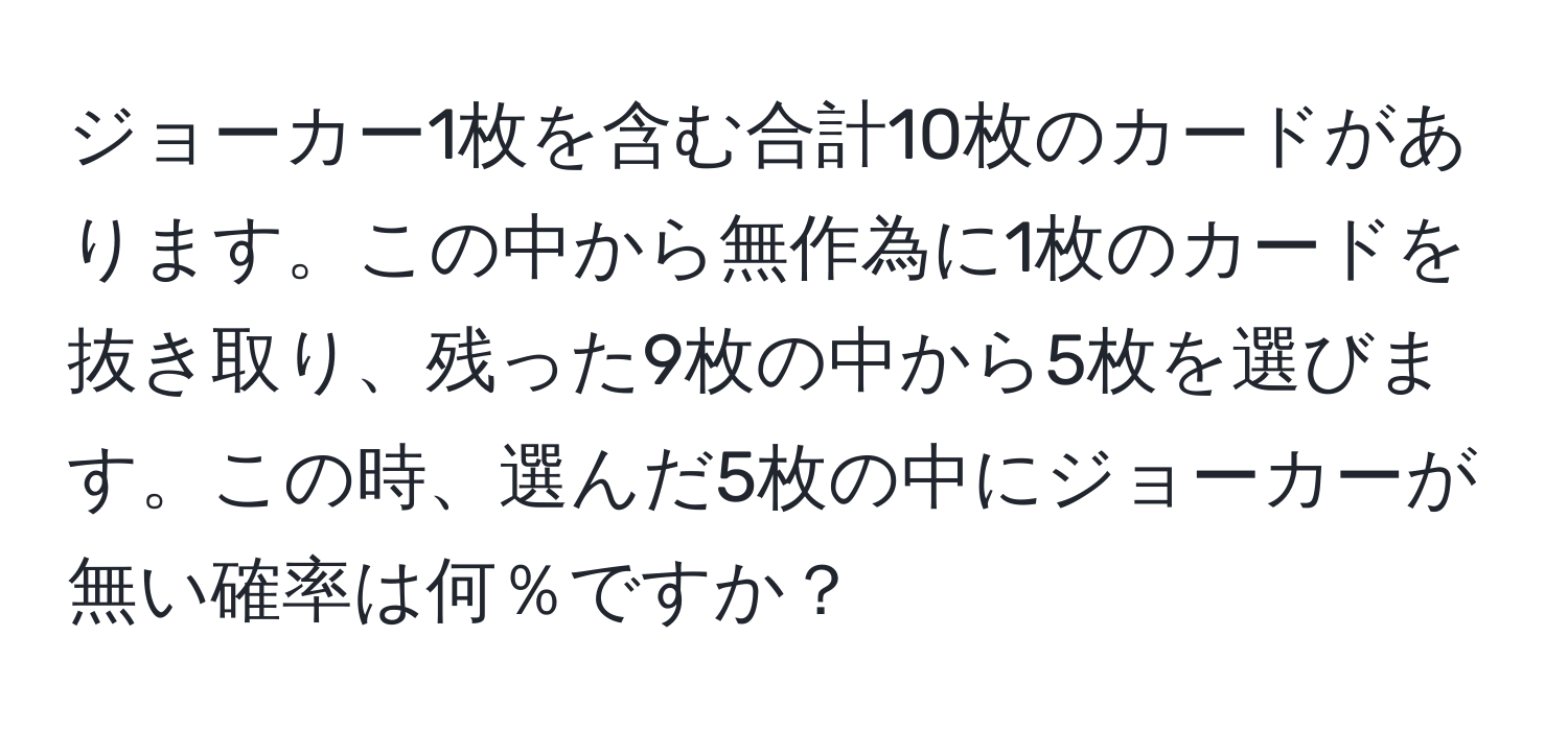 ジョーカー1枚を含む合計10枚のカードがあります。この中から無作為に1枚のカードを抜き取り、残った9枚の中から5枚を選びます。この時、選んだ5枚の中にジョーカーが無い確率は何％ですか？