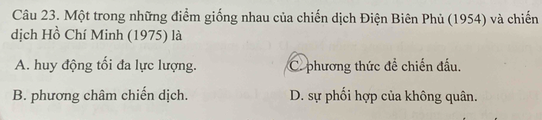 Một trong những điểm giống nhau của chiến dịch Điện Biên Phủ (1954) và chiến
dịch Hồ Chí Minh (1975) là
A. huy động tối đa lực lượng. C. phương thức để chiến đấu.
B. phương châm chiến dịch. D. sự phối hợp của không quân.