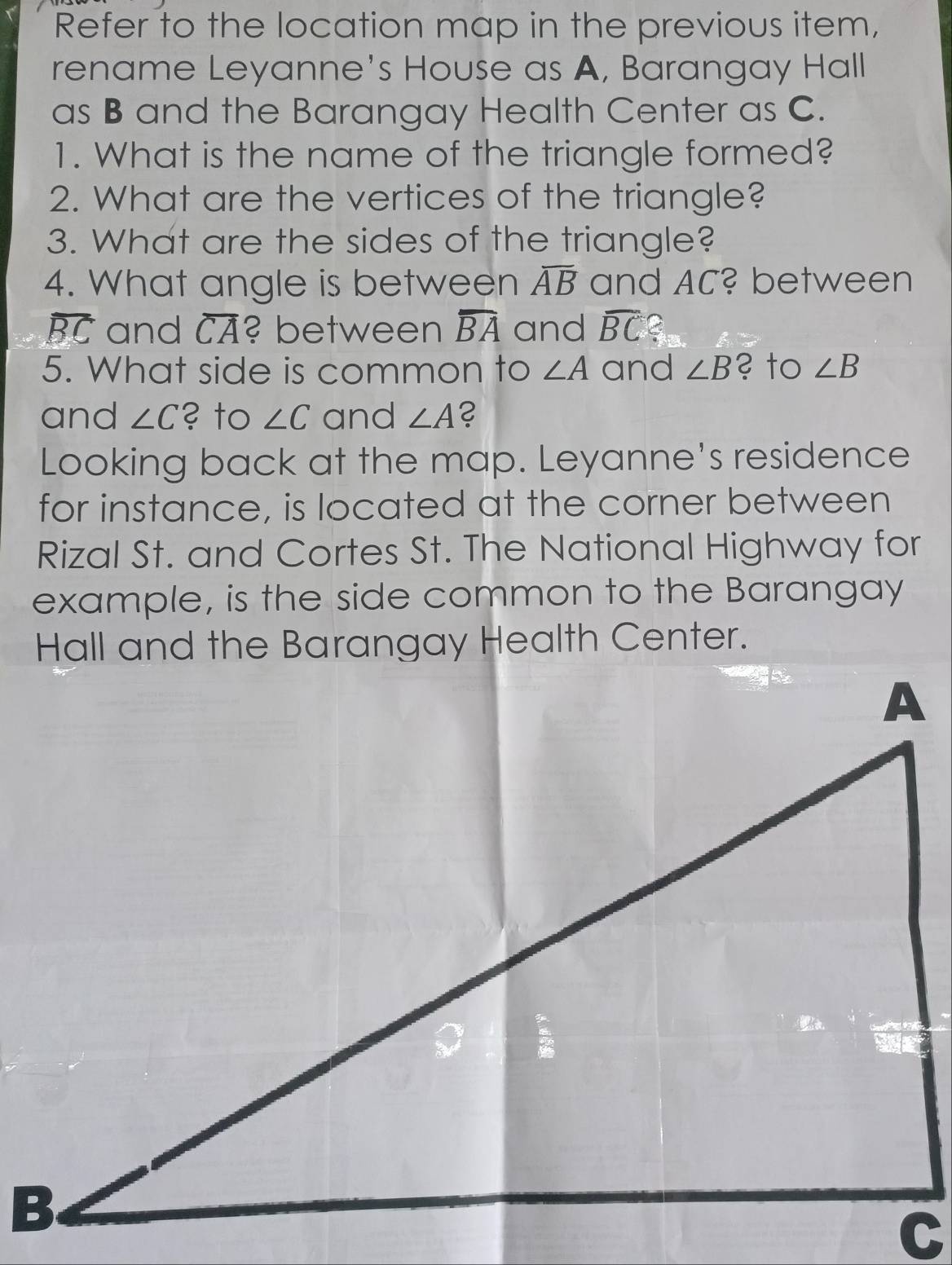 Refer to the location map in the previous item, 
rename Leyanne's House as A, Barangay Hall 
as B and the Barangay Health Center as C. 
1. What is the name of the triangle formed? 
2. What are the vertices of the triangle? 
3. What are the sides of the triangle? 
4. What angle is between overline AB and AC? between
overline BC and overline CA ? between overline BA and widehat BC C 
5. What side is common to ∠ A and ∠ B ? to ∠ B
and ∠ C ? to ∠ C and ∠ A 2 
Looking back at the map. Leyanne's residence 
for instance, is located at the corner between 
Rizal St. and Cortes St. The National Highway for 
example, is the side common to the Barangay 
Hall and the Barangay Health Center.