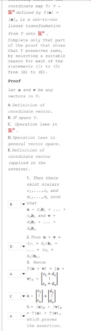 coordinate map T: V -
R^n defined by T(x) =
[x] is a one-to-one
linear transformation
from V onto R^n. 
Complete only that part
of the proof that shows 
that T preserves sums,
by selecting a suitable
reason for each of the
statements (1) to (5)
from (A) to (E).
Proof
Let u and v be any
vectors in V.
A.Definition of
coordinate vector.
B. spans V.
C. Operation laws in
R^n.
D.Operation laws in
general vector space.
E.Definition of
coordinate vector
(applied in the
reverse) .
1. Then there
exist scalars
c_1,..., c_n and
d_1,..., d_n such
B that
u=c_1b_1+...
c_nb_n and v=
a_1b_1+...+
d_nb_n.
2. Thus u+v=
D (c_1+d_1)b_1+ ...+(c_n+
d_n)b_n. 
3. Hence
T(u+v)=[u+
A v]_B=beginbmatrix c_1+d_1  1/2  c_n+d_nendbmatrix
C 4.=beginbmatrix c_1 frac i c_nendbmatrix +beginbmatrix d_1  t/t  d_nendbmatrix
5.=[u]_B+[v]_B
=?(u)+T(v), 
A
which proves
the assertion.