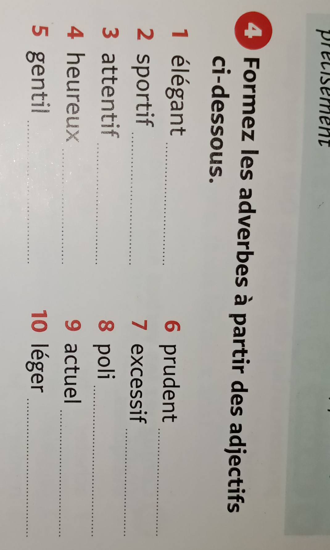 precisement 
4 Formez les adverbes à partir des adjectifs 
ci-dessous. 
1 élégant_ 
6 prudent_ 
_ 
2 sportif _7 excessif 
3 attentif 
_8 poli_ 
_ 
4 heureux _9 actuel 
5 gentil _ 10 léger_