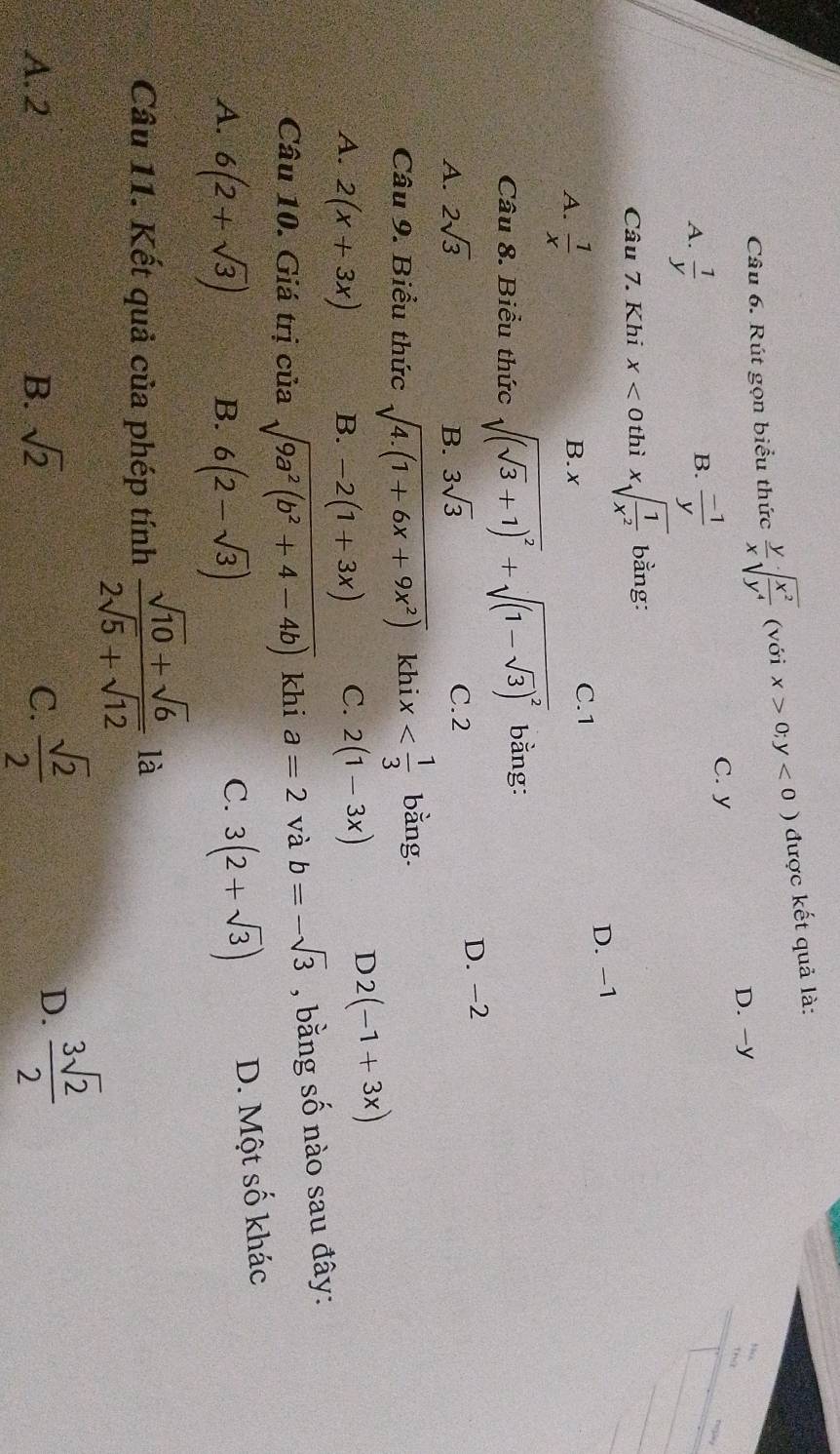 Rút gọn biểu thức  y/x sqrt(frac x^2)y^4 (với x>0;y<0) được kết quả là:
D. -y
C. y
nật
B.
A.  1/y   (-1)/y 
Câu 7. Khi x< 0</tex> thì xsqrt(frac 1)x^2 bằng:
D. -1
A.  1/x  B. x
C. 1
Câu 8. Biểu thức sqrt((sqrt 3)+1)^2+sqrt((1-sqrt 3))^2 bằng:
A. 2sqrt(3) B. 3sqrt(3) C. 2 D. -2
Câu 9. Biểu thức sqrt(4.(1+6x+9x^2)) khi x bằng.
A. 2(x+3x) B. -2(1+3x) C. 2(1-3x)
D 2(-1+3x)
Câu 10. Giá trị của sqrt(9a^2(b^2+4-4b)) khi a=2 và b=-sqrt(3) , bằng số nào sau đây:
A. 6(2+sqrt(3)) B. 6(2-sqrt(3))
C. 3(2+sqrt(3)) D. Một số khác
Câu 11. Kết quả của phép tính  (sqrt(10)+sqrt(6))/2sqrt(5)+sqrt(12)  là
A. 2 B. sqrt(2) C.  sqrt(2)/2 
D.  3sqrt(2)/2 