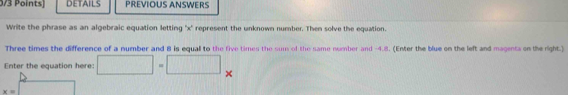 ints) DETAILS PREVIOUS ANSWERS 
Write the phrase as an algebraic equation letting ' x ' represent the unknown number. Then solve the equation. 
Three times the difference of a number and 8 is equal to the five times the sum of the same number and -4.8. (Enter the blue on the left and magenta on the right.) 
Enter the equation here: □ =□ □
x=□