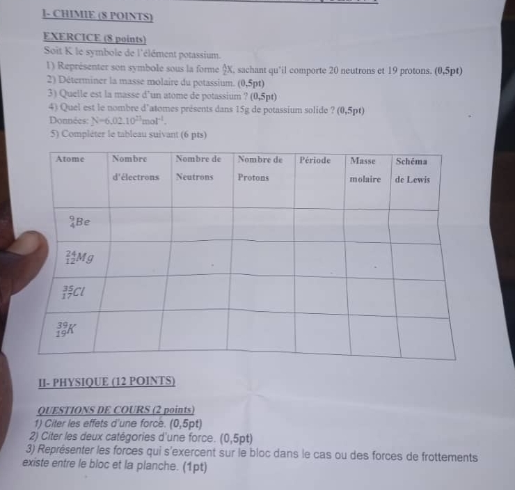 1- CHIMIE (8 POINTS)
EXERCICE (8 points)
Soit K le symbole de l'élément potassium.
1) Représenter son symbole sous la forme §X, sachant qu'il comporte 20 neutrons et 19 protons. (0,5pt)
2) Déterminer la masse molaire du potassium. (0,5pt)
3) Quelle est la masse d’un atome de potassium ? (0,5pt)
4) Quel est le nombre d'atomes présents dans 15g de potassium solide ? (0,5pt)
Données: N=6,02.10^(23)mol^(-1).
5) Compléter le tableau suivant (6 pts)
II- PHYSIQUE (12 POINTS)
QUESTIONS DE COURS (2 points)
1) Citer les effets d'une force. (0,5pt)
2) Citer les deux catégories d'une force. (0,5pt)
3) Représenter les forces qui s'exercent sur le bloc dans le cas ou des forces de frottements
existe entre le bloc et la planche. (1pt)