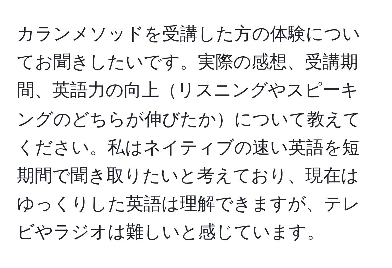 カランメソッドを受講した方の体験についてお聞きしたいです。実際の感想、受講期間、英語力の向上リスニングやスピーキングのどちらが伸びたかについて教えてください。私はネイティブの速い英語を短期間で聞き取りたいと考えており、現在はゆっくりした英語は理解できますが、テレビやラジオは難しいと感じています。