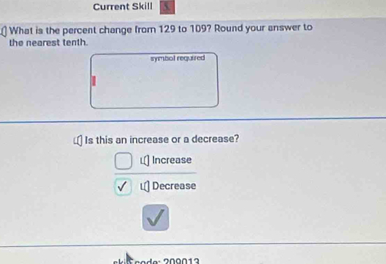 Current Skill
What is the percent change from 129 to 109? Round your answer to
the nearest tenth.
symbol required
Is this an increase or a decrease?
Increase
Decrease