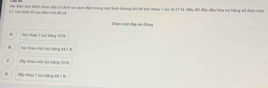 Cầu 40
Hai điện tích điểm được đặt cố định và cách điện trong một bình không khí thì hút nhau 1 lực là 21 N. Nếu đố đầy dầu hỏa có hằng số điện môi
2, 1 vào bình thì hai điện tích đó sẽ
Chọn một đáp án đúng
A hút nhau 1 lực bằng 10 N.
B hút nhau một lực bằng 44, 1 N.
C đấy nhau một lực bằng 10 N.
D đấy nhau 1 lực bằng 44, 1 N.