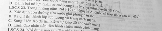 Năm đưộc năng cao trên trường quốc tế phẩm phản
D. Đánh bại nỗ lực quân sự cuối cùng của Mỹ và chính quyền Sài Gòn,
LSCS 23. Trong những năm 1941-1945, Nguyễn Ái Quốc có hoạt động nào sau đây?
A. Xác định con đường cứu nước giải phỏng dân tộc.
B. Ra chỉ thị thành lập lực lượng vũ trang cách mạng.
C. Sang Liên Xô đề tìm kiếm sự giúp đỡ cho cách mạng
D. Lãnh đạo nhân dân tiên hành chiến tranh cách mạng.
LSCS 2 4 . ộ i u n g n u d â