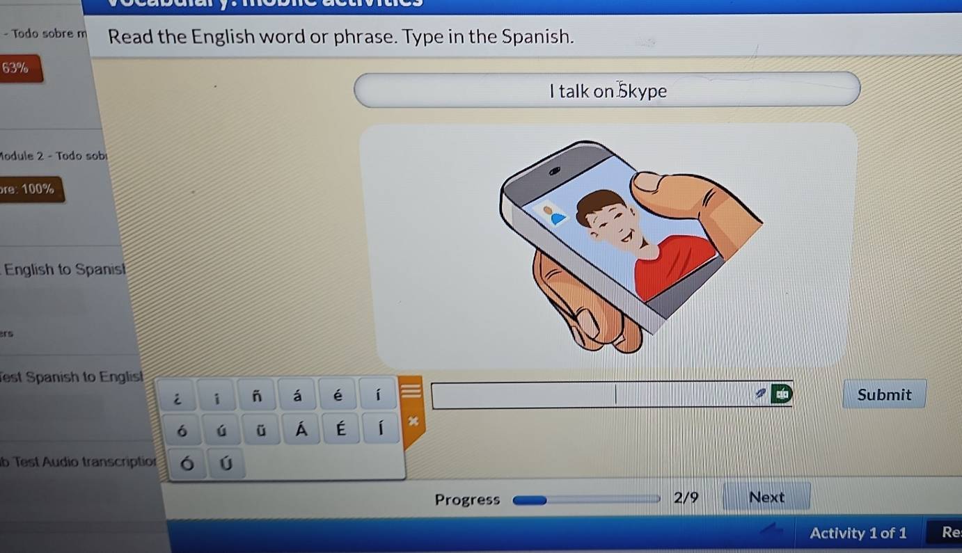 Todo sobre m Read the English word or phrase. Type in the Spanish.
63%
I talk on Skype 
Module 2 - Todo sob 
re: 100%
English to Spanis 
Test Spanish to Englist 
i i á é í Submit 
6 ú ü Á É í x 
b Test Audio transcription ó ú 
Progress 2/9 Next 
Activity 1 of 1 Re