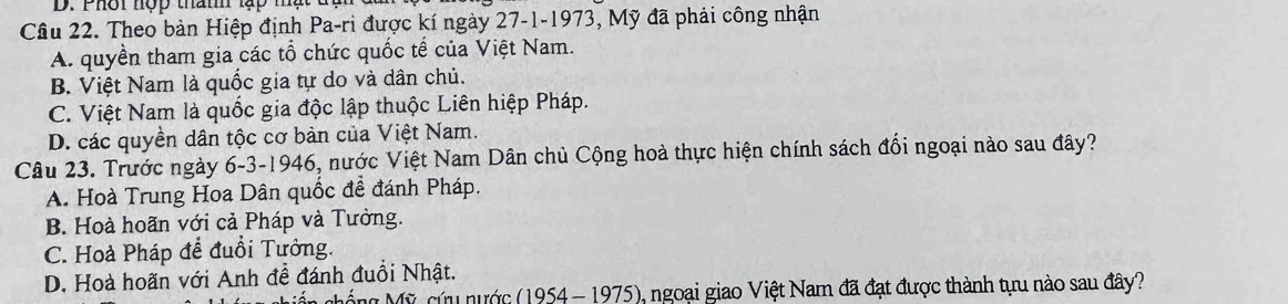 Phời nợp tham lạp mạt tt
Cầu 22. Theo bản Hiệp định Pa-ri được kí ngày 27-1-1973, Mỹ đã phải công nhận
A. quyền tham gia các tổ chức quốc tế của Việt Nam.
B. Việt Nam là quốc gia tự do và dân chủ.
C. Việt Nam là quốc gia độc lập thuộc Liên hiệp Pháp.
D. các quyền dân tộc cơ bản của Việt Nam.
Câu 23. Trước ngày 6-3-1946, nước Việt Nam Dân chủ Cộng hoà thực hiện chính sách đối ngoại nào sau đây?
A. Hoà Trung Hoa Dân quốc để đánh Pháp.
B. Hoà hoãn với cả Pháp và Tưởng.
C. Hoà Pháp để đuổi Tưởng.
D. Hoà hoãn với Anh đề đánh đuổi Nhật.
Mồng Mỹ cứu nước (1954 - 1975), ngoại giao Việt Nam đã đạt được thành tựu nào sau đây?