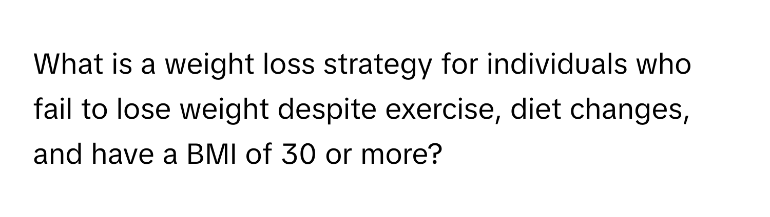 What is a weight loss strategy for individuals who fail to lose weight despite exercise, diet changes, and have a BMI of 30 or more?